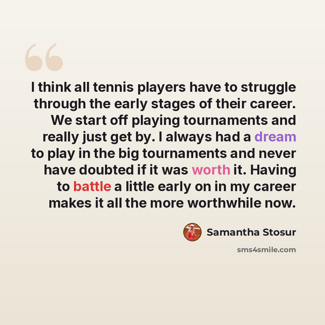 “I think all tennis players have to struggle through the early stages of their career. We start off playing tournaments and really just get by. I always had a dream to play in the big tournaments and never have doubted if it was worth it. Having to battle a little early on in my career makes it all…” quote by Samantha Stosur