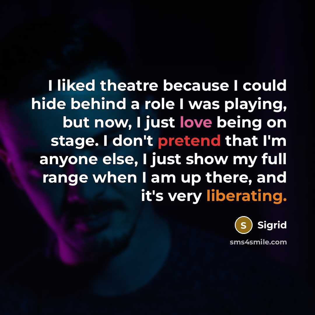 “I liked theatre because I could hide behind a role I was playing, but now, I just love being on stage. I don't pretend that I'm anyone else, I just show my full range when I am up there, and it's very liberating.” quote by Sigrid