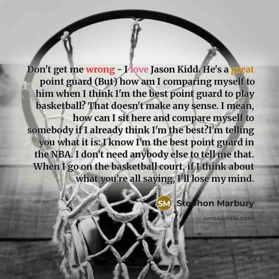 “Don't get me wrong - I love Jason Kidd. He's a great point guard (But) how am I comparing myself to him when I think I'm the best point guard to play basketball? That doesn't make any sense. I mean, how can I sit here and compare myself to somebody if I already think I'm the best?I'm telling you…” quote by Stephon Marbury