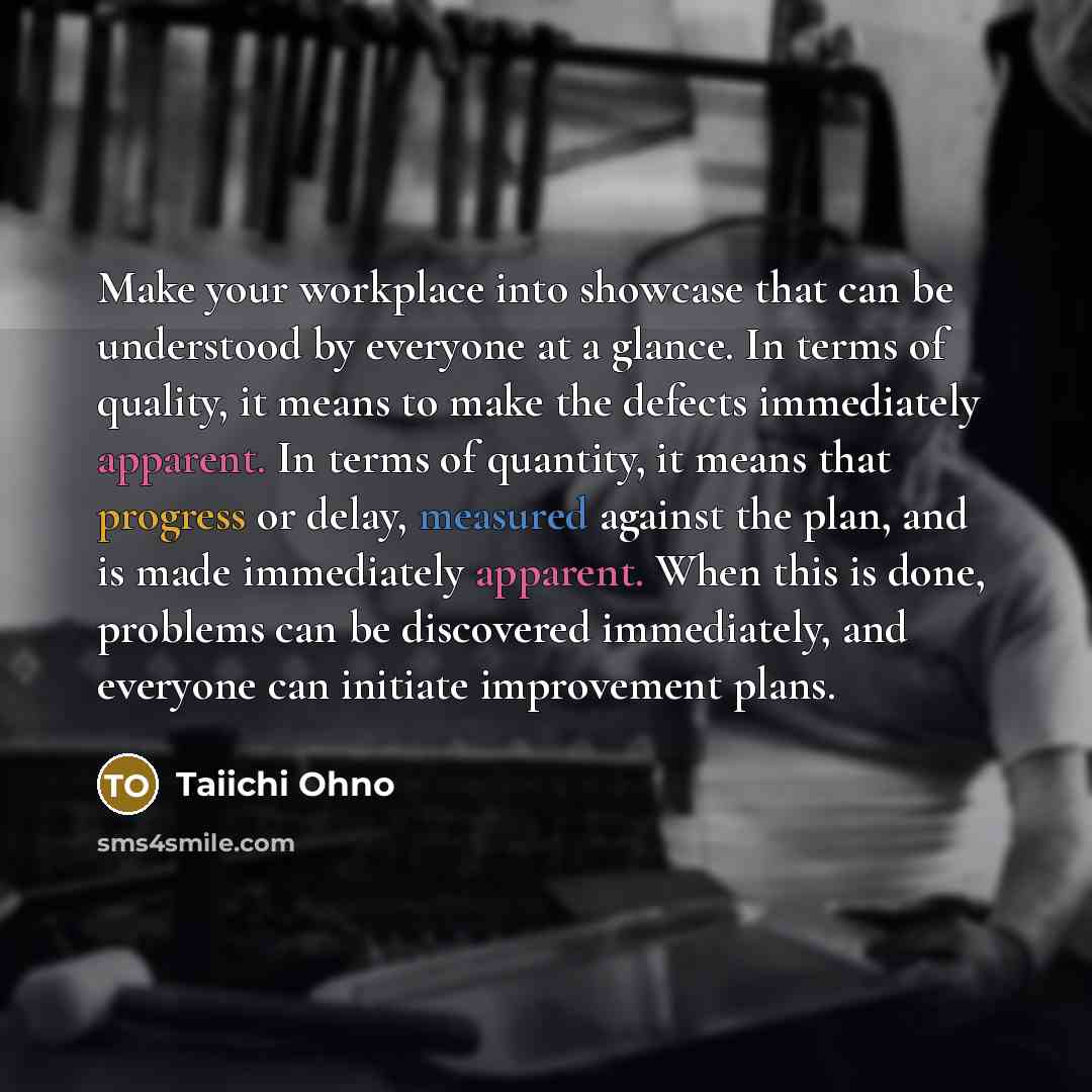 “Make your workplace into showcase that can be understood by everyone at a glance. In terms of quality, it means to make the defects immediately apparent. In terms of quantity, it means that progress or delay, measured against the plan, and is made immediately apparent. When this is done, problems…” quote by Taiichi Ohno