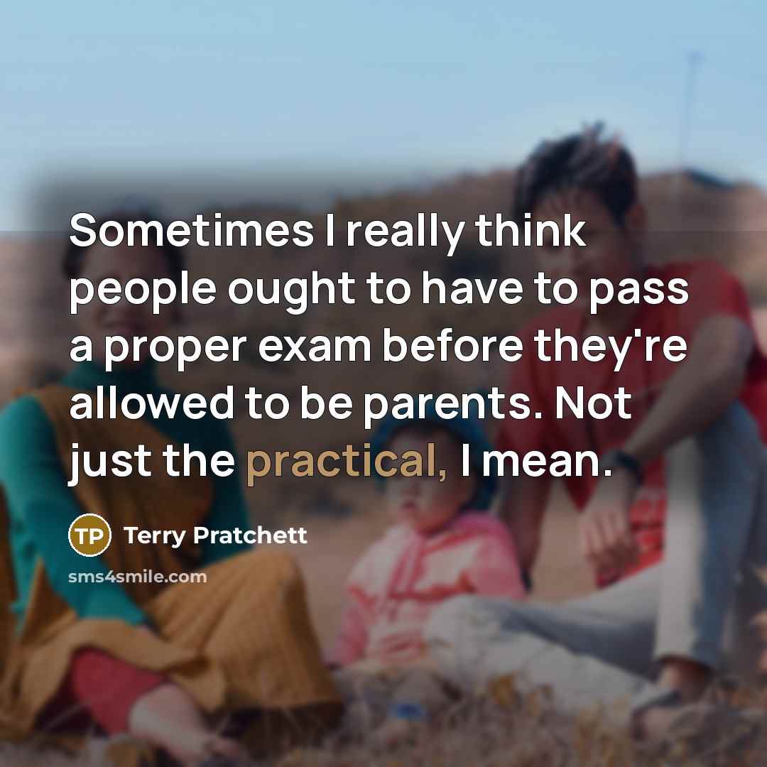 “Sometimes I really think people ought to have to pass a proper exam before they're allowed to be parents. Not just the practical, I mean.” quote by Terry Pratchett