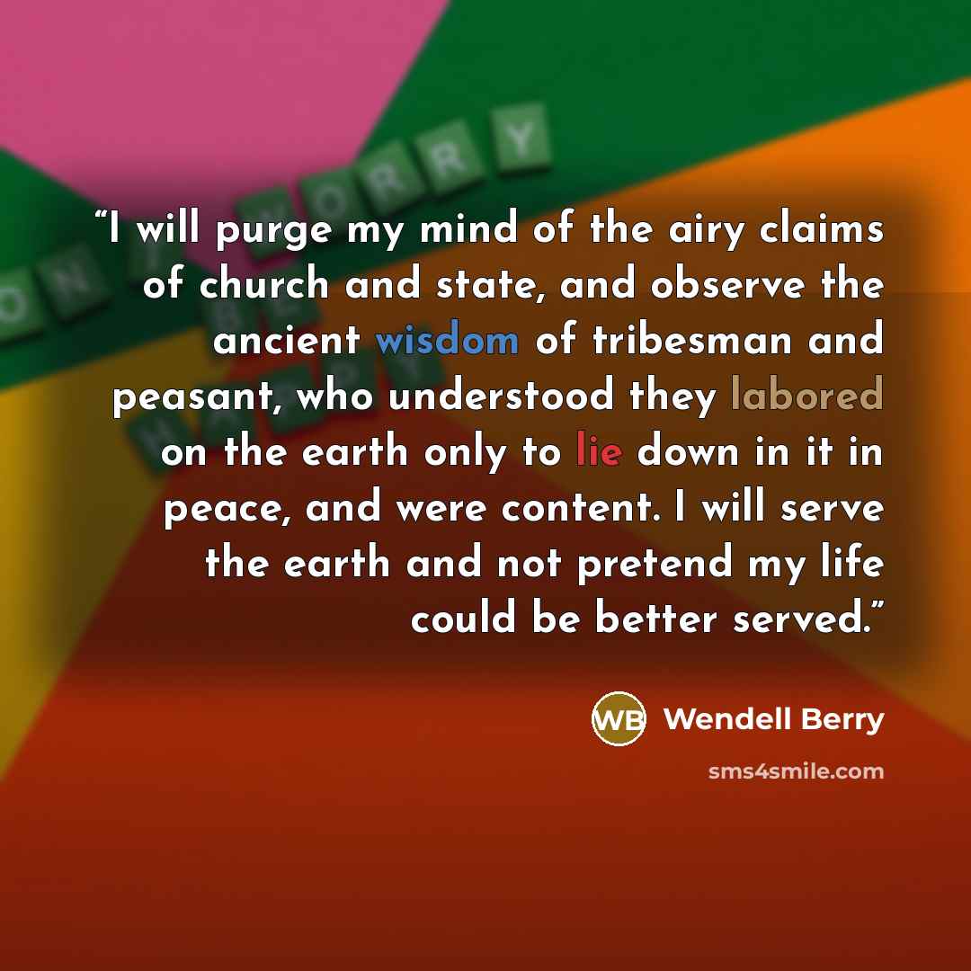 “I will purge my mind of the airy claims of church and state, and observe the ancient wisdom of tribesman and peasant, who understood they labored on the earth only to lie down in it in peace, and were content. I will serve the earth and not pretend my life could be better served.” quote by Wendell Berry