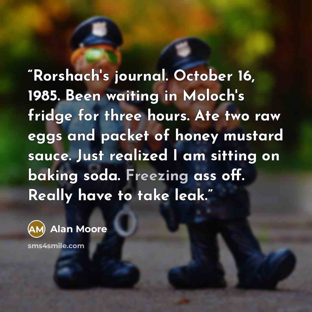 “Rorshach's journal. October 16, 1985. Been waiting in Moloch's fridge for three hours. Ate two raw eggs and packet of honey mustard sauce. Just realized I am sitting on baking soda. Freezing ass off. Really have to take leak.” quote by Alan Moore