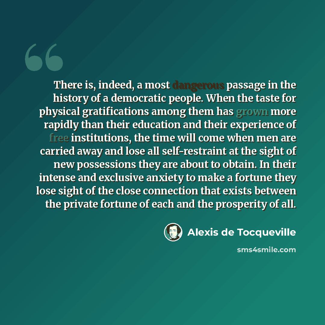 “There is, indeed, a most dangerous passage in the history of a democratic people. When the taste for physical gratifications among them has grown more rapidly than their education and their experience of free institutions, the time will come when men are carried away and lose all self-restraint at…” quote by Alexis de Tocqueville