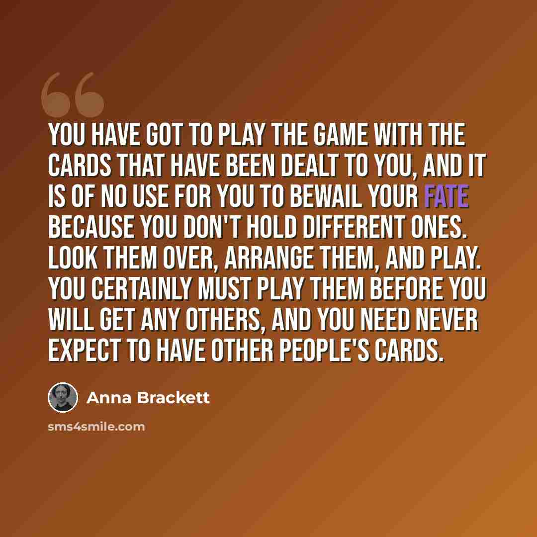 “You have got to play the game with the cards that have been dealt to you, and it is of no use for you to bewail your fate because you don't hold different ones. Look them over, arrange them, and play. You certainly must play them before you will get any others, and you need never expect to have…” quote by Anna Brackett
