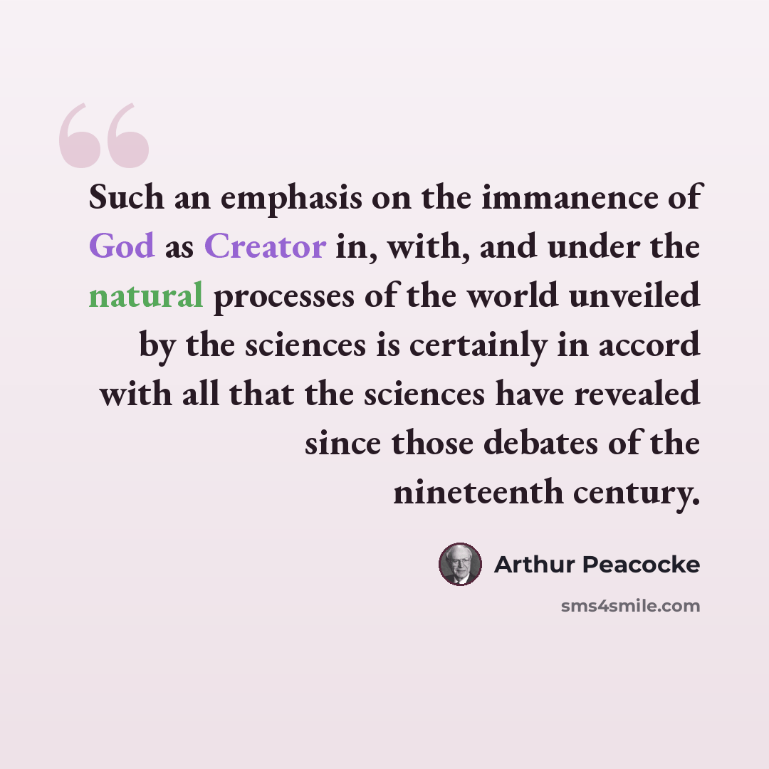 “Such an emphasis on the immanence of God as Creator in, with, and under the natural processes of the world unveiled by the sciences is certainly in accord with all that the sciences have revealed since those debates of the nineteenth century.” quote by Arthur Peacocke