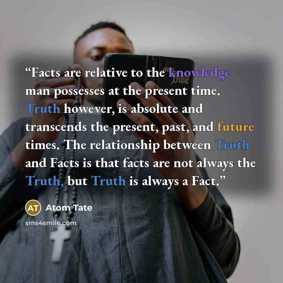 “Facts are relative to the knowledge man possesses at the present time. Truth however, is absolute and transcends the present, past, and future times. The relationship between Truth and Facts is that facts are not always the Truth, but Truth is always a Fact.” quote by Atom Tate