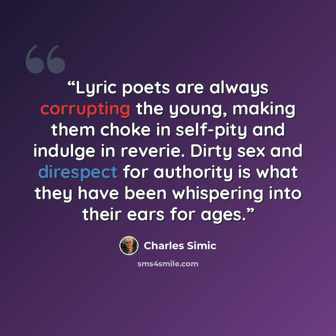 “Lyric poets are always corrupting the young, making them choke in self-pity and indulge in reverie. Dirty sex and direspect for authority is what they have been whispering into their ears for ages.” quote by Charles Simic