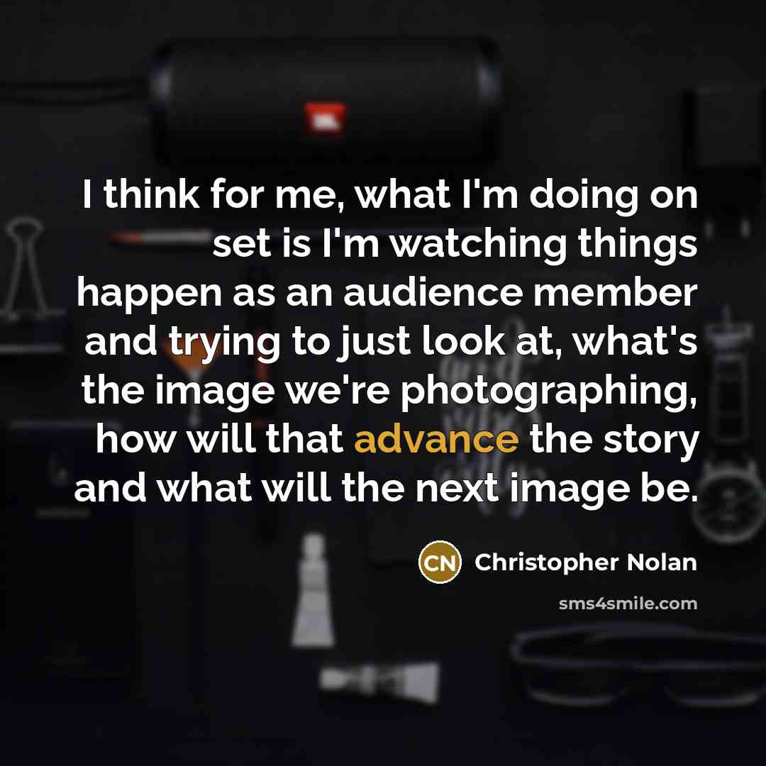 “I think for me, what I'm doing on set is I'm watching things happen as an audience member and trying to just look at, what's the image we're photographing, how will that advance the story and what will the next image be.” quote by Christopher Nolan