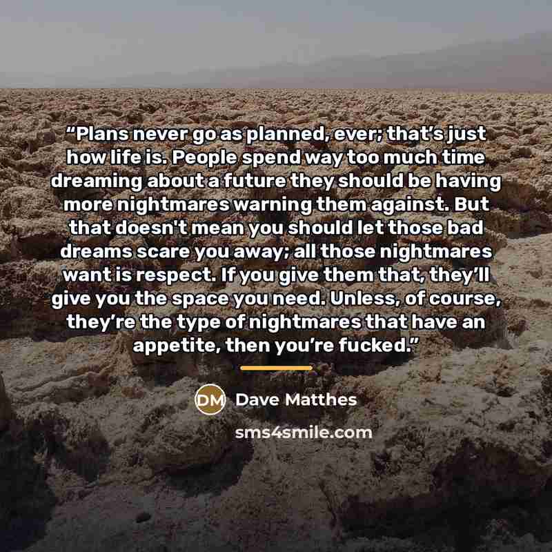 “Plans never go as planned, ever; that’s just how life is. People spend way too much time dreaming about a future they should be having more nightmares warning them against. But that doesn't mean you should let those bad dreams scare you away; all those nightmares want is respect. If you give them…” quote by Dave Matthes
