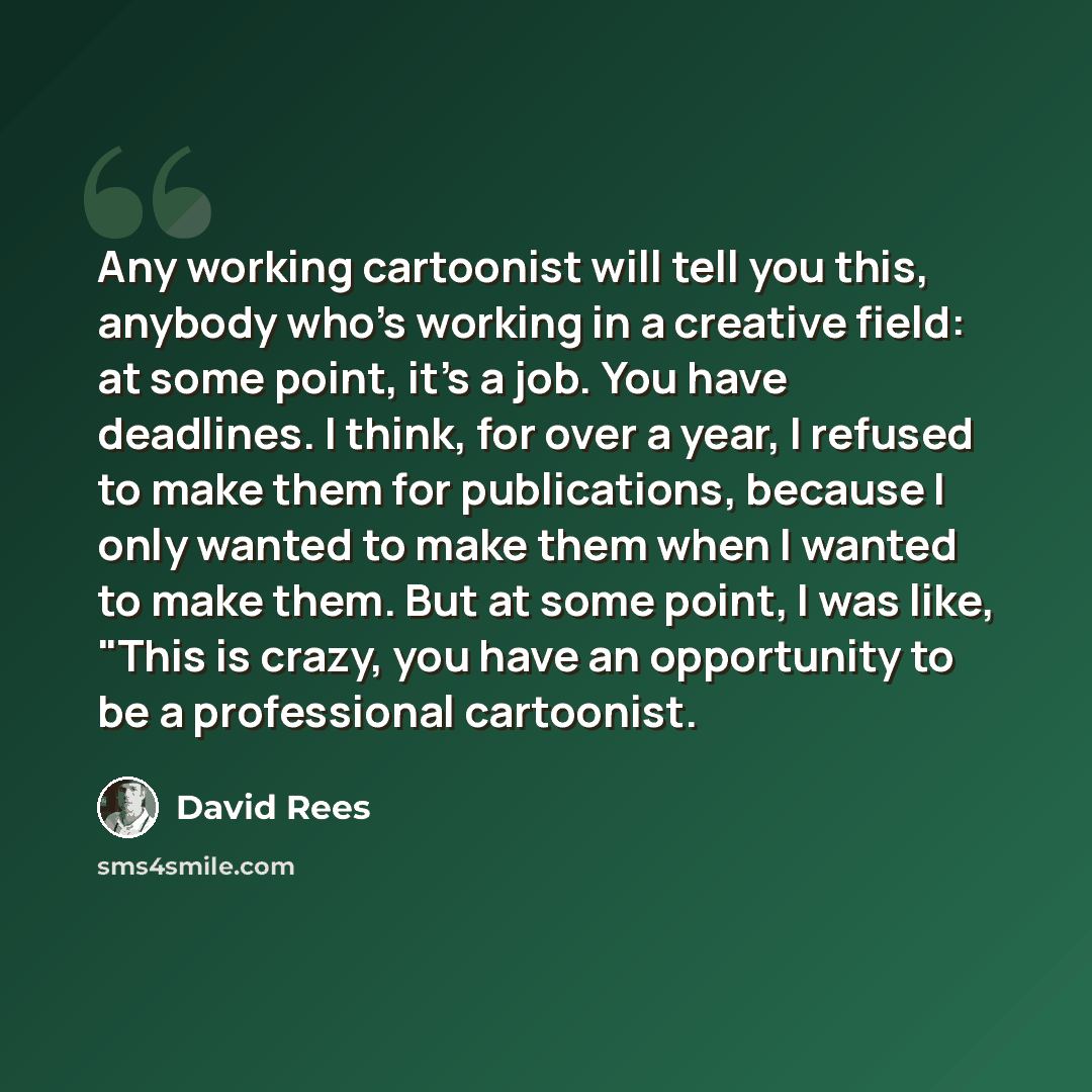 “Any working cartoonist will tell you this, anybody who's working in a creative field: at some point, it's a job. You have deadlines. I think, for over a year, I refused to make them for publications, because I only wanted to make them when I wanted to make them. But at some point, I was like…” quote by David Rees