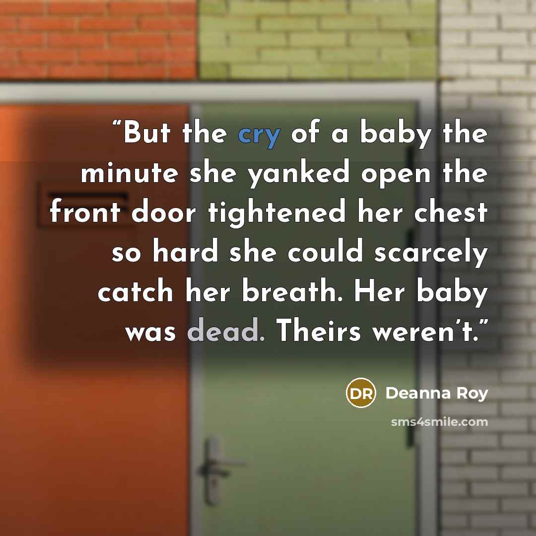 “But the cry of a baby the minute she yanked open the front door tightened her chest so hard she could scarcely catch her breath. Her baby was dead. Theirs weren’t.” quote by Deanna Roy