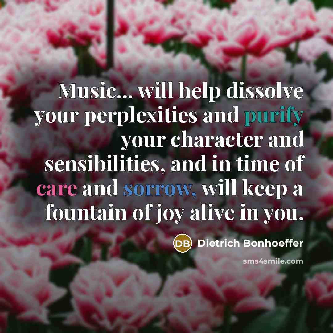 “Music... will help dissolve your perplexities and purify your character and sensibilities, and in time of care and sorrow, will keep a fountain of joy alive in you.” quote by Dietrich Bonhoeffer