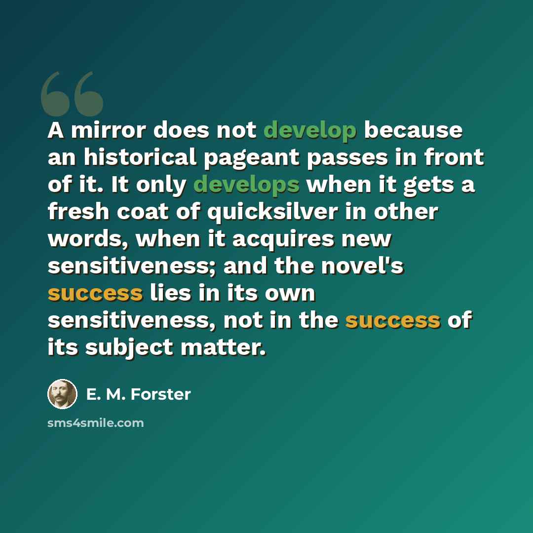 “A mirror does not develop because an historical pageant passes in front of it. It only develops when it gets a fresh coat of quicksilver in other words, when it acquires new sensitiveness; and the novel's success lies in its own sensitiveness, not in the success of its subject matter.” quote by E. M. Forster