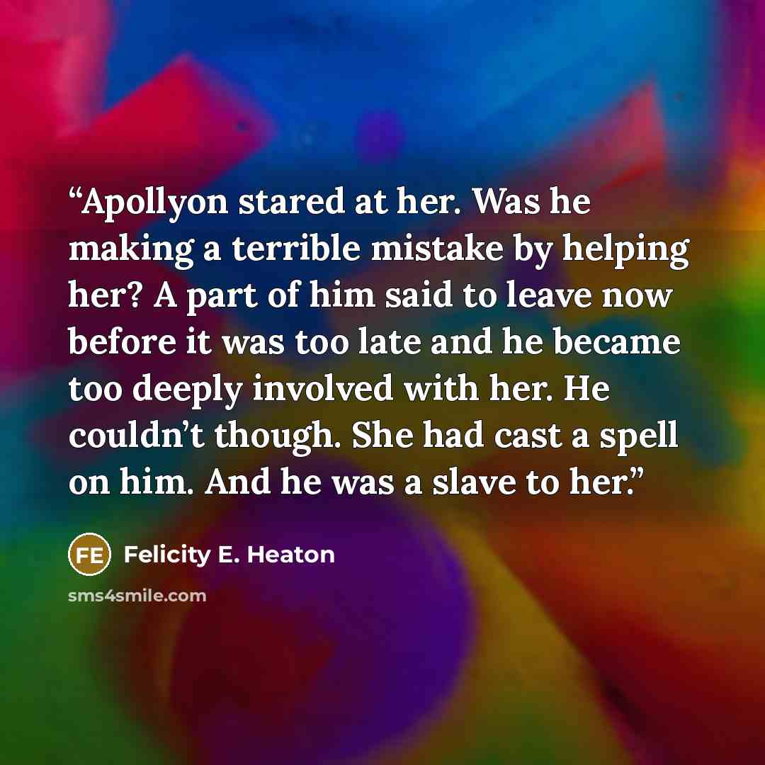“Apollyon stared at her. Was he making a terrible mistake by helping her? A part of him said to leave now before it was too late and he became too deeply involved with her. He couldn’t though. She had cast a spell on him. And he was a slave to her.” quote by Felicity E. Heaton