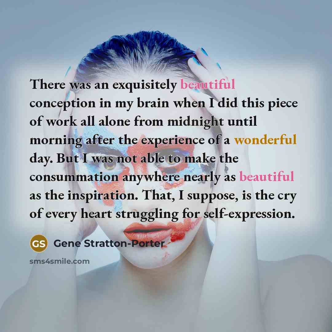 “There was an exquisitely beautiful conception in my brain when I did this piece of work all alone from midnight until morning after the experience of a wonderful day. But I was not able to make the consummation anywhere nearly as beautiful as the inspiration. That, I suppose, is the cry of every…” quote by Gene Stratton-Porter