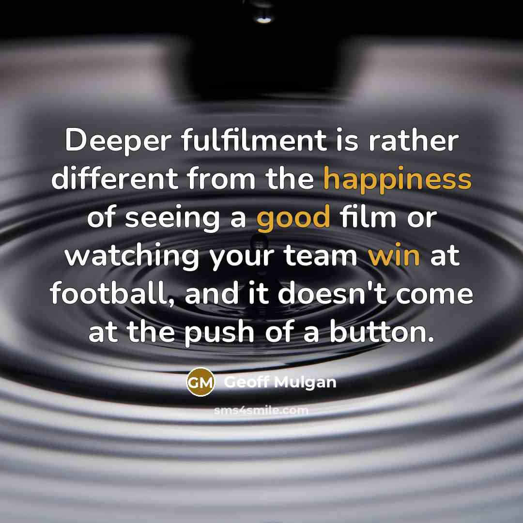 “Deeper fulfilment is rather different from the happiness of seeing a good film or watching your team win at football, and it doesn't come at the push of a button.” quote by Geoff Mulgan