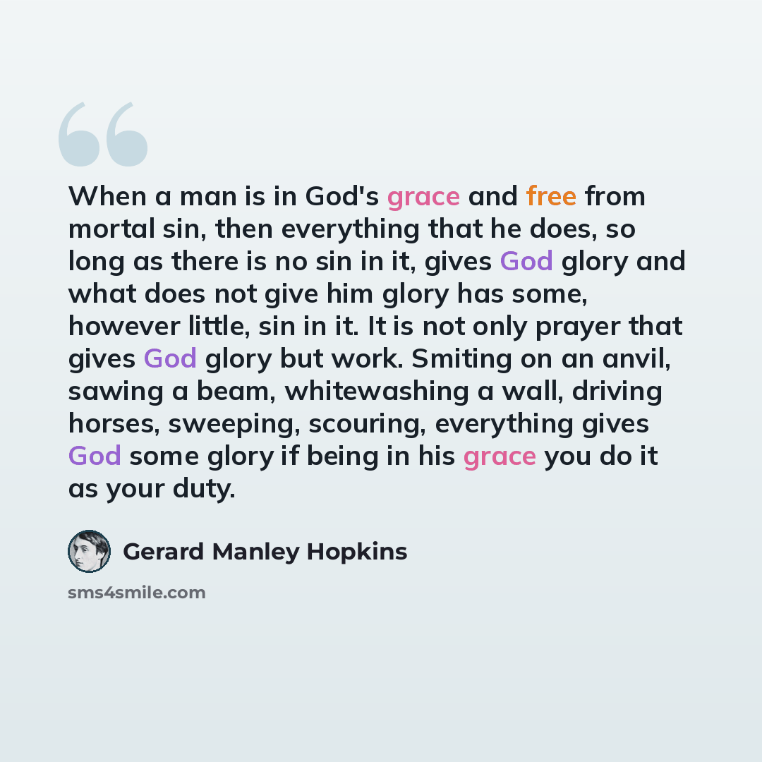 “When a man is in God's grace and free from mortal sin, then everything that he does, so long as there is no sin in it, gives God glory and what does not give him glory has some, however little, sin in it. It is not only prayer that gives God glory but work. Smiting on an anvil, sawing a beam…” quote by Gerard Manley Hopkins