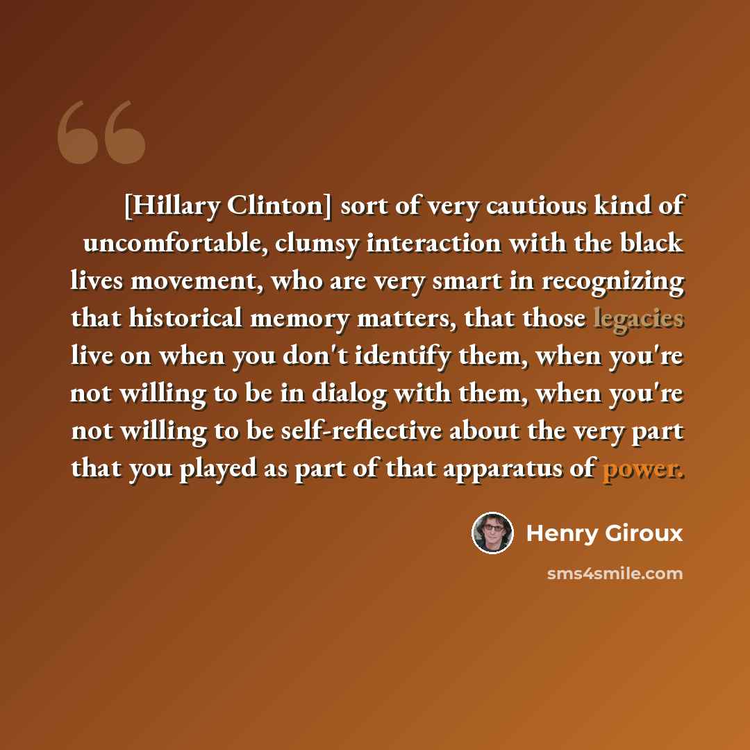 “[Hillary Clinton] sort of very cautious kind of uncomfortable, clumsy interaction with the black lives movement, who are very smart in recognizing that historical memory matters, that those legacies live on when you don't identify them, when you're not willing to be in dialog with them, when…” quote by Henry Giroux