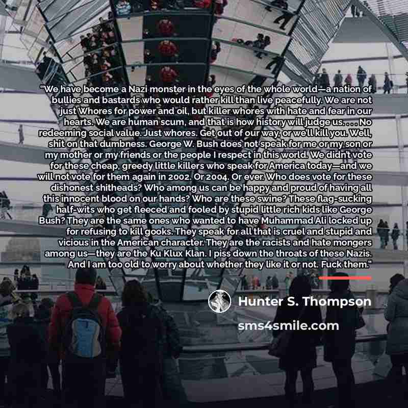 “We have become a Nazi monster in the eyes of the whole world—a nation of bullies and bastards who would rather kill than live peacefully. We are not just Whores for power and oil, but killer whores with hate and fear in our hearts. We are human scum, and that is how history will judge us. . . . No…” quote by Hunter S. Thompson