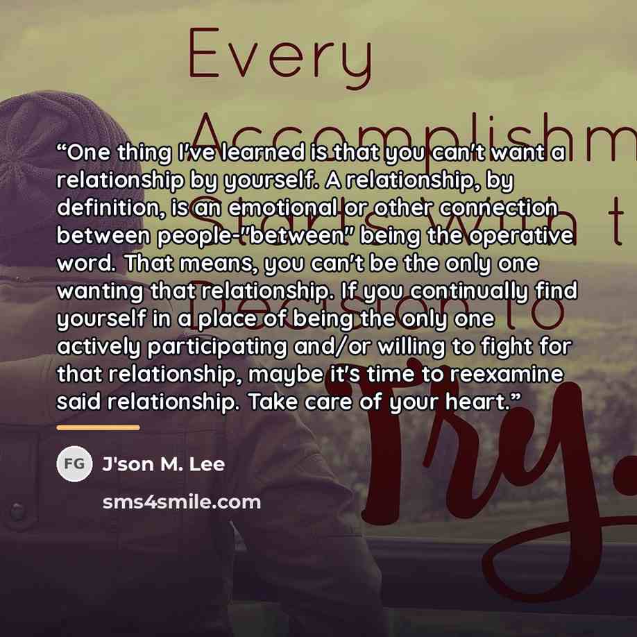 “One thing I've learned is that you can't want a relationship by yourself. A relationship, by definition, is an emotional or other connection between people-"between" being the operative word. That means, you can't be the only one wanting that relationship. If you continually find yourself in a…” quote by J'son M. Lee