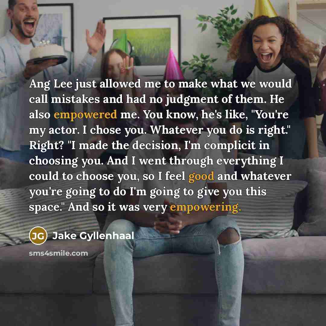 “Ang Lee just allowed me to make what we would call mistakes and had no judgment of them. He also empowered me. You know, he's like, "You're my actor. I chose you. Whatever you do is right." Right? "I made the decision, I'm complicit in choosing you. And I went through everything I could to choose…” quote by Jake Gyllenhaal
