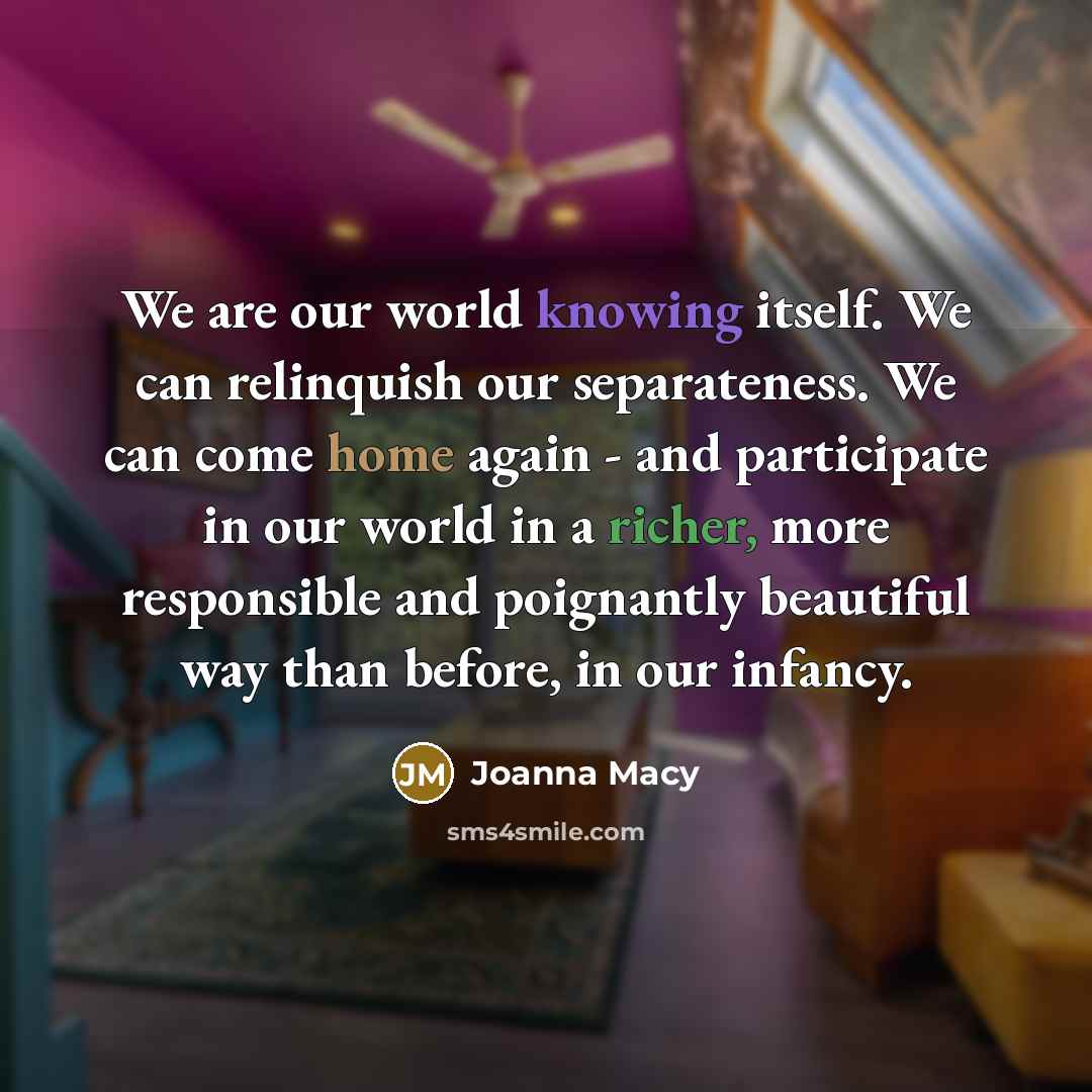 “We are our world knowing itself. We can relinquish our separateness. We can come home again - and participate in our world in a richer, more responsible and poignantly beautiful way than before, in our infancy.” quote by Joanna Macy