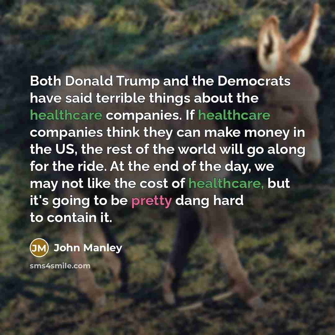 “Both Donald Trump and the Democrats have said terrible things about the healthcare companies. If healthcare companies think they can make money in the US, the rest of the world will go along for the ride. At the end of the day, we may not like the cost of healthcare, but it's going to be pretty…” quote by John Manley