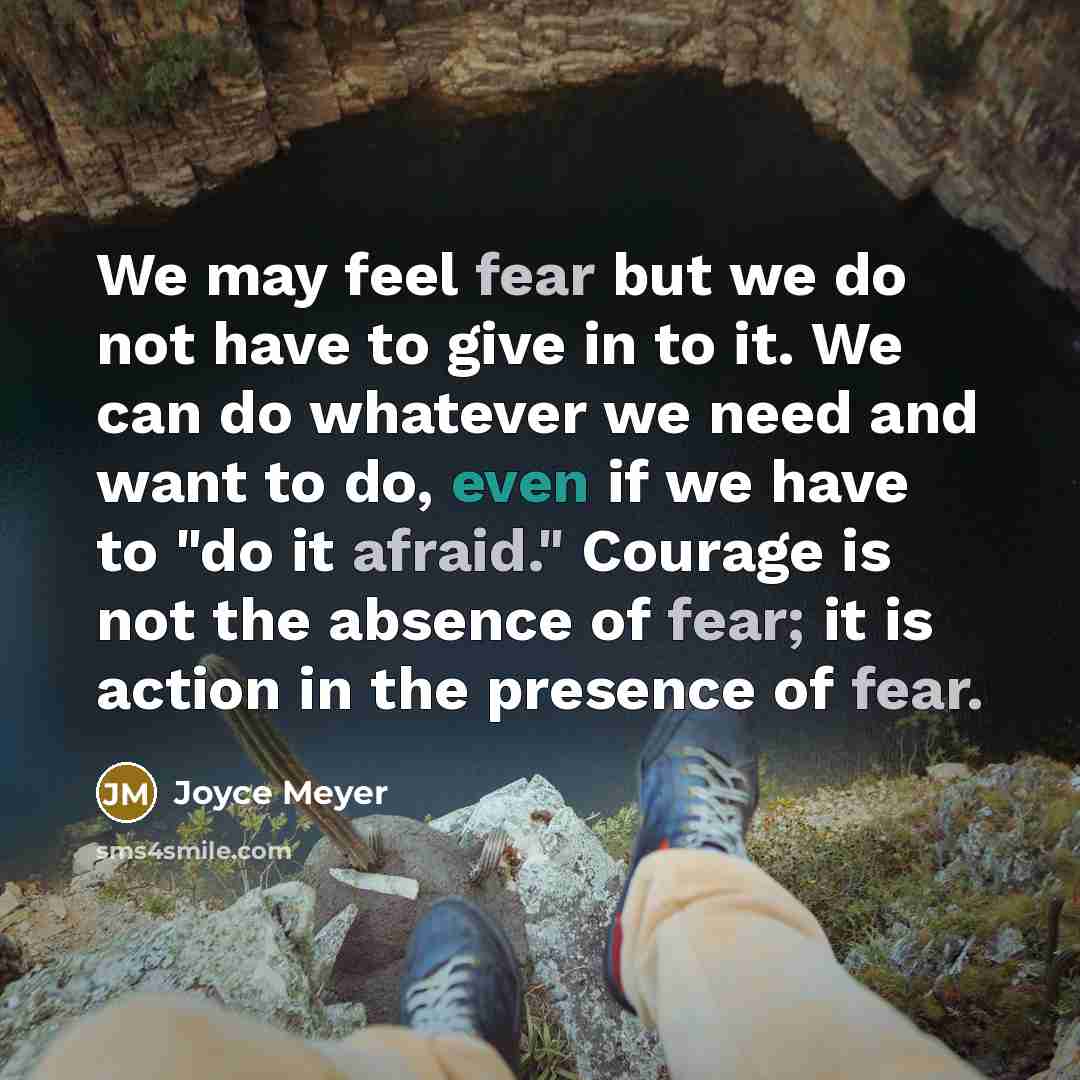 “We may feel fear but we do not have to give in to it. We can do whatever we need and want to do, even if we have to "do it afraid." Courage is not the absence of fear; it is action in the presence of fear.” quote by Joyce Meyer