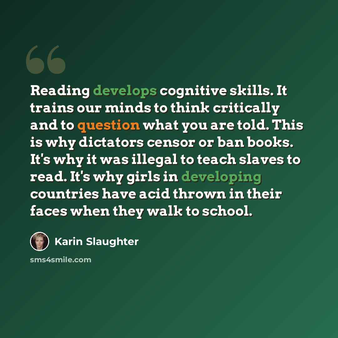 “Reading develops cognitive skills. It trains our minds to think critically and to question what you are told. This is why dictators censor or ban books. It's why it was illegal to teach slaves to read. It's why girls in developing countries have acid thrown in their faces when they walk to school.” quote by Karin Slaughter