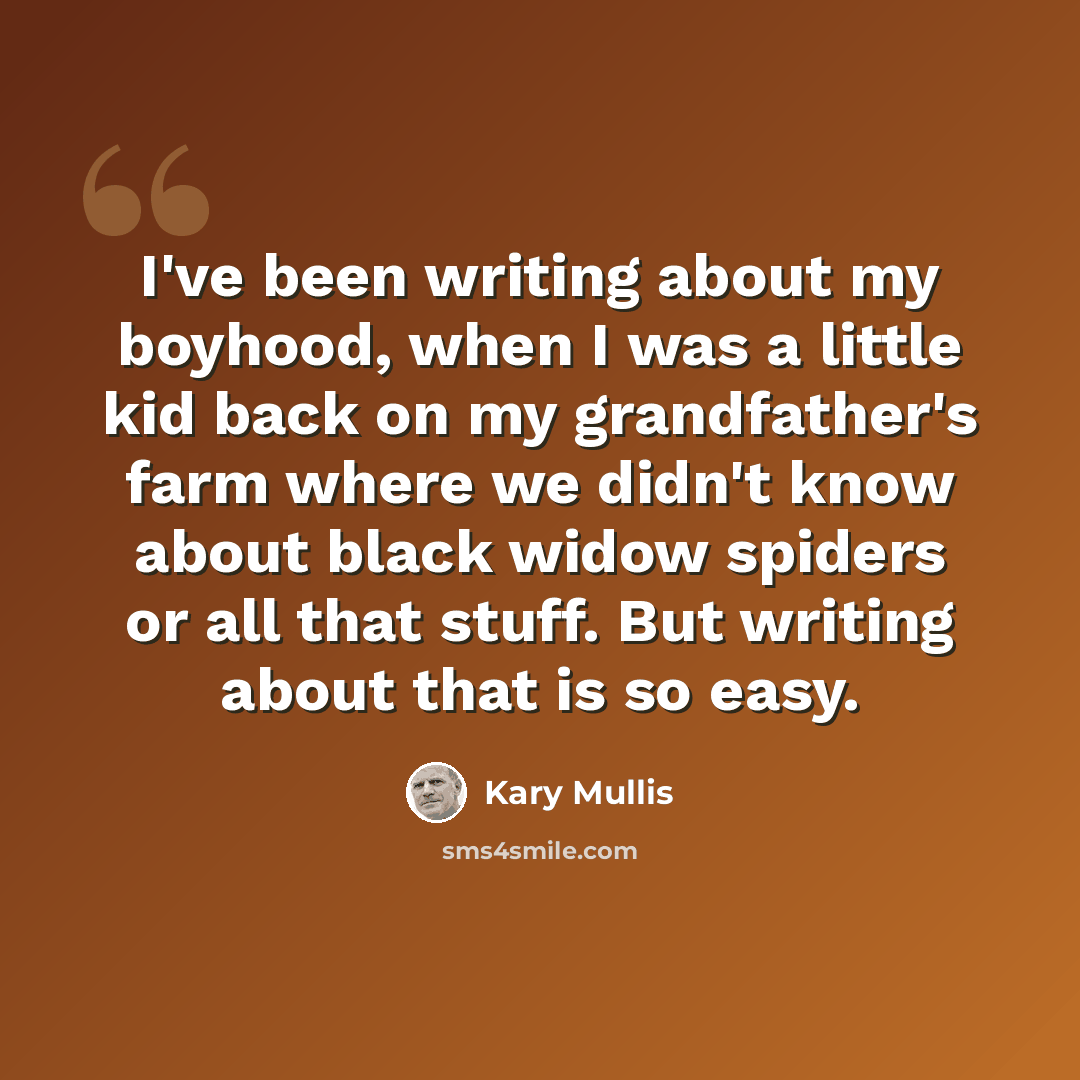 “I've been writing about my boyhood, when I was a little kid back on my grandfather's farm where we didn't know about black widow spiders or all that stuff. But writing about that is so easy.” quote by Kary Mullis