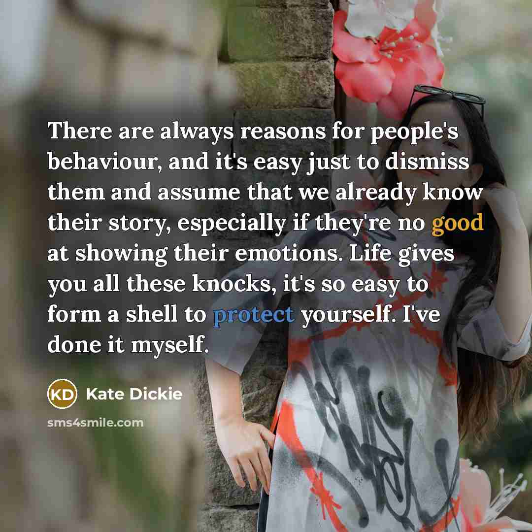 “There are always reasons for people's behaviour, and it's easy just to dismiss them and assume that we already know their story, especially if they're no good at showing their emotions. Life gives you all these knocks, it's so easy to form a shell to protect yourself. I've done it myself.” quote by Kate Dickie