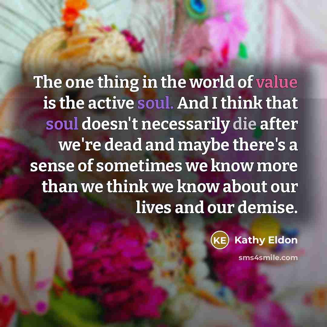 “The one thing in the world of value is the active soul. And I think that soul doesn't necessarily die after we're dead and maybe there's a sense of sometimes we know more than we think we know about our lives and our demise.” quote by Kathy Eldon