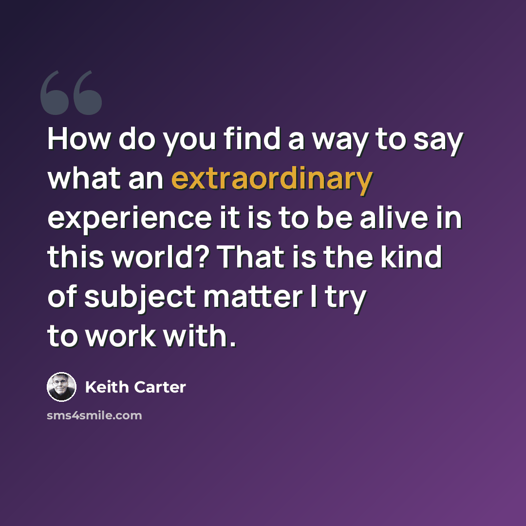 “How do you find a way to say what an extraordinary experience it is to be alive in this world? That is the kind of subject matter I try to work with.” quote by Keith Carter