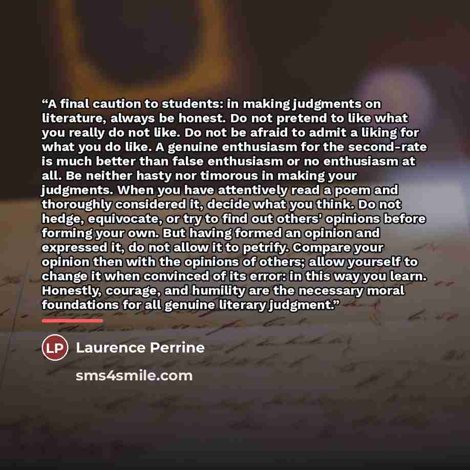 “A final caution to students: in making judgments on literature, always be honest. Do not pretend to like what you really do not like. Do not be afraid to admit a liking for what you do like. A genuine enthusiasm for the second-rate is much better than false enthusiasm or no enthusiasm at all. Be…” quote by Laurence Perrine