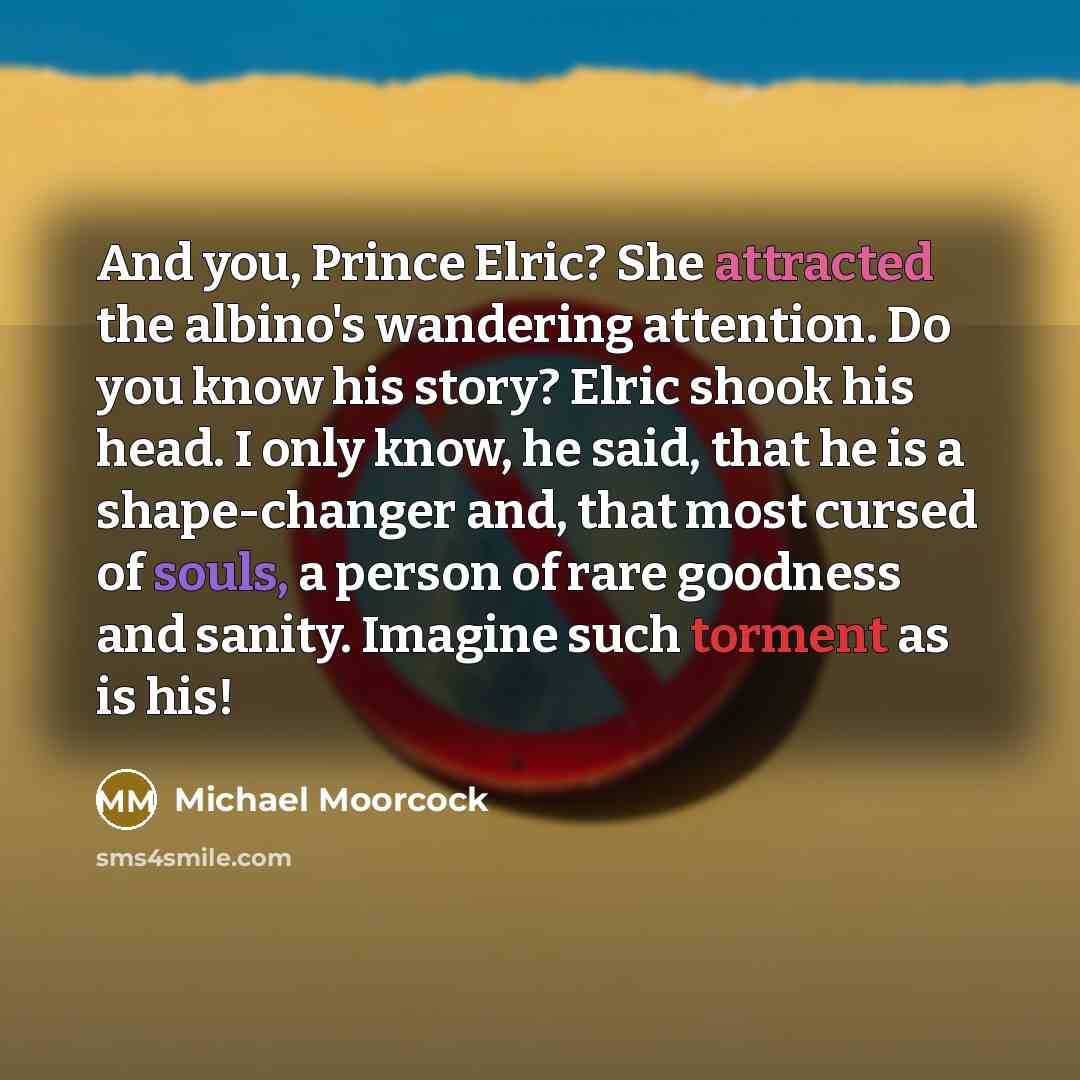 “And you, Prince Elric? She attracted the albino's wandering attention. Do you know his story? Elric shook his head. I only know, he said, that he is a shape-changer and, that most cursed of souls, a person of rare goodness and sanity. Imagine such torment as is his!” quote by Michael Moorcock