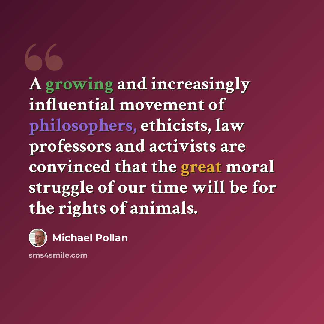 “A growing and increasingly influential movement of philosophers, ethicists, law professors and activists are convinced that the great moral struggle of our time will be for the rights of animals.” quote by Michael Pollan