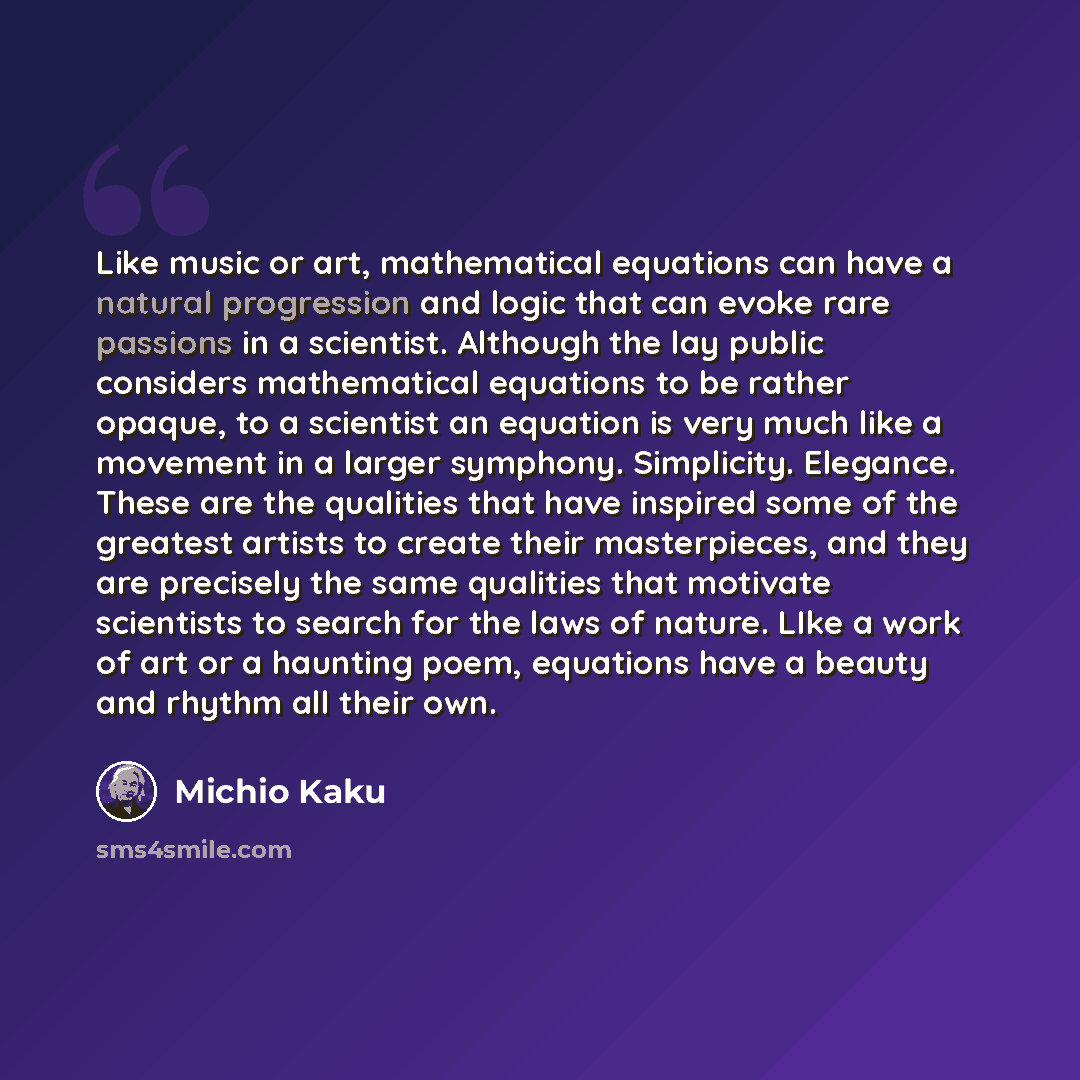 “Like music or art, mathematical equations can have a natural progression and logic that can evoke rare passions in a scientist. Although the lay public considers mathematical equations to be rather opaque, to a scientist an equation is very much like a movement in a larger symphony. Simplicity…” quote by Michio Kaku