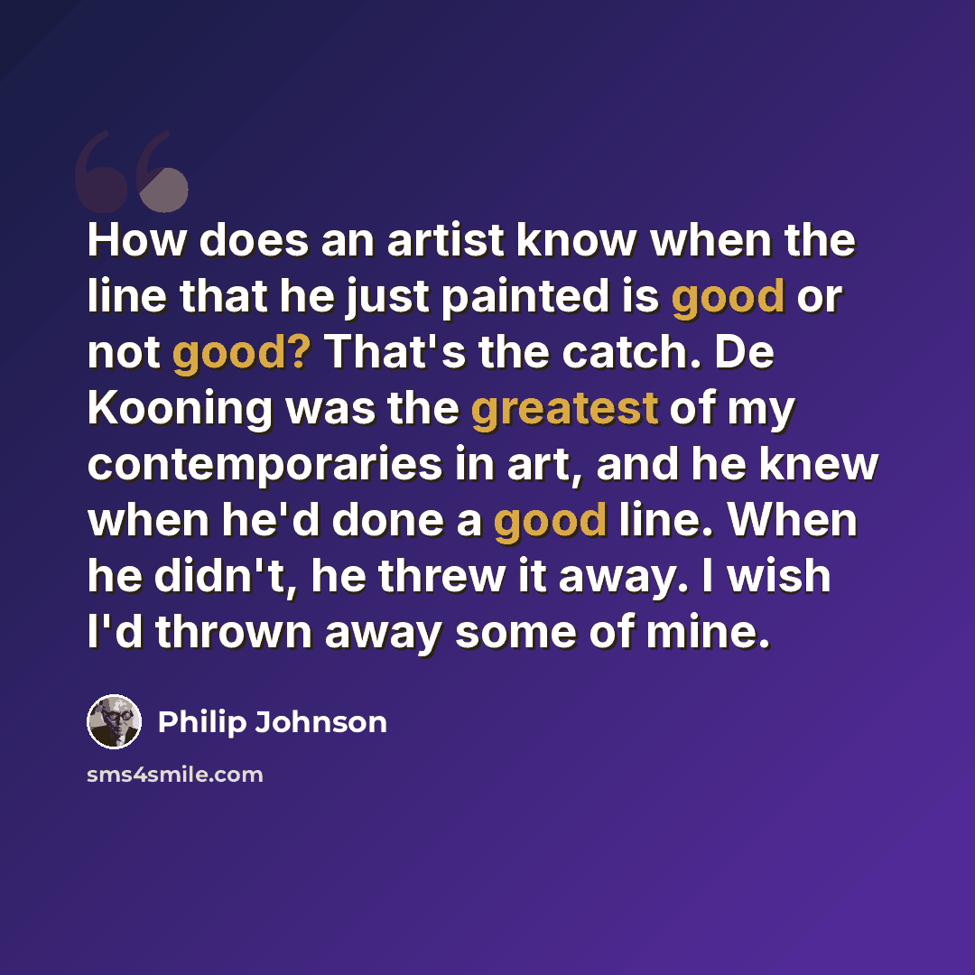 “How does an artist know when the line that he just painted is good or not good? That's the catch. De Kooning was the greatest of my contemporaries in art, and he knew when he'd done a good line. When he didn't, he threw it away. I wish I'd thrown away some of mine.” quote by Philip Johnson