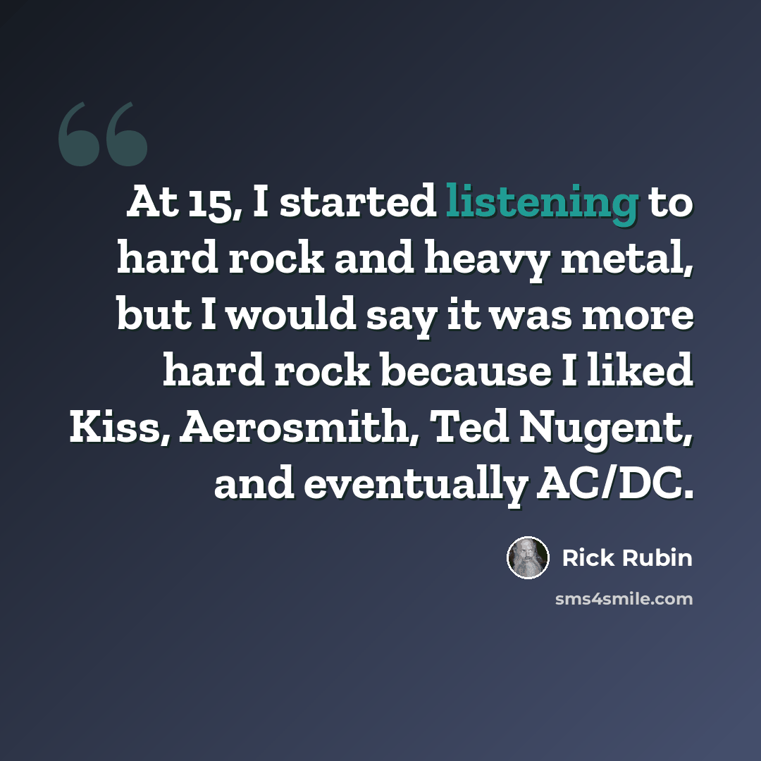 “At 15, I started listening to hard rock and heavy metal, but I would say it was more hard rock because I liked Kiss, Aerosmith, Ted Nugent, and eventually AC/DC.” quote by Rick Rubin