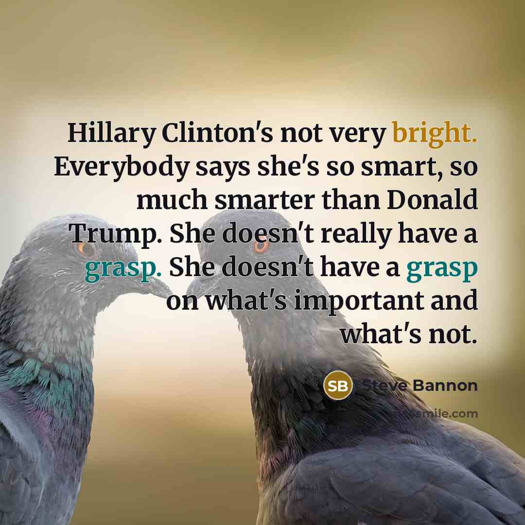 “Hillary Clinton's not very bright. Everybody says she's so smart, so much smarter than Donald Trump. She doesn't really have a grasp. She doesn't have a grasp on what's important and what's not.” quote by Steve Bannon