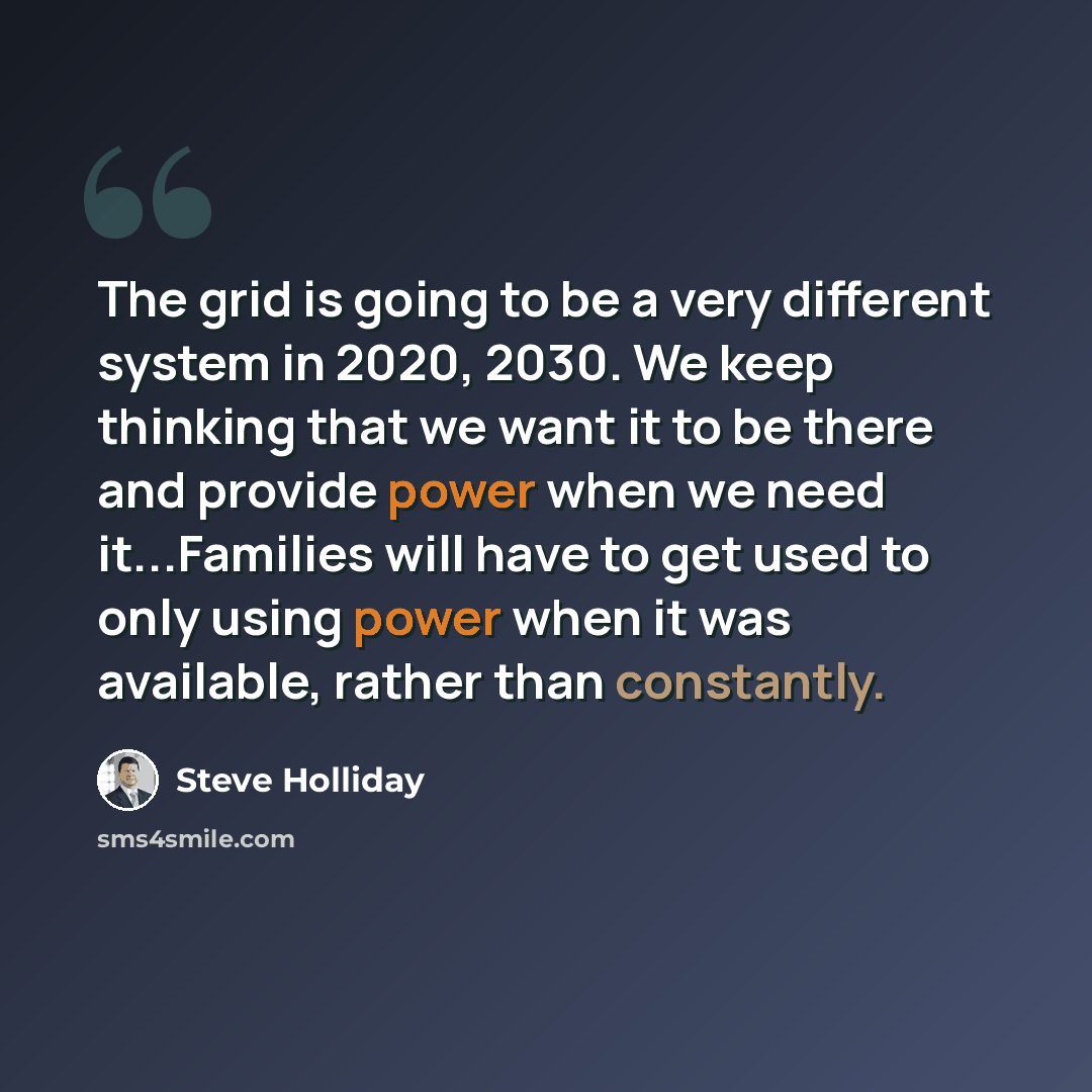 “The grid is going to be a very different system in 2020, 2030. We keep thinking that we want it to be there and provide power when we need it...Families will have to get used to only using power when it was available, rather than constantly.” quote by Steve Holliday
