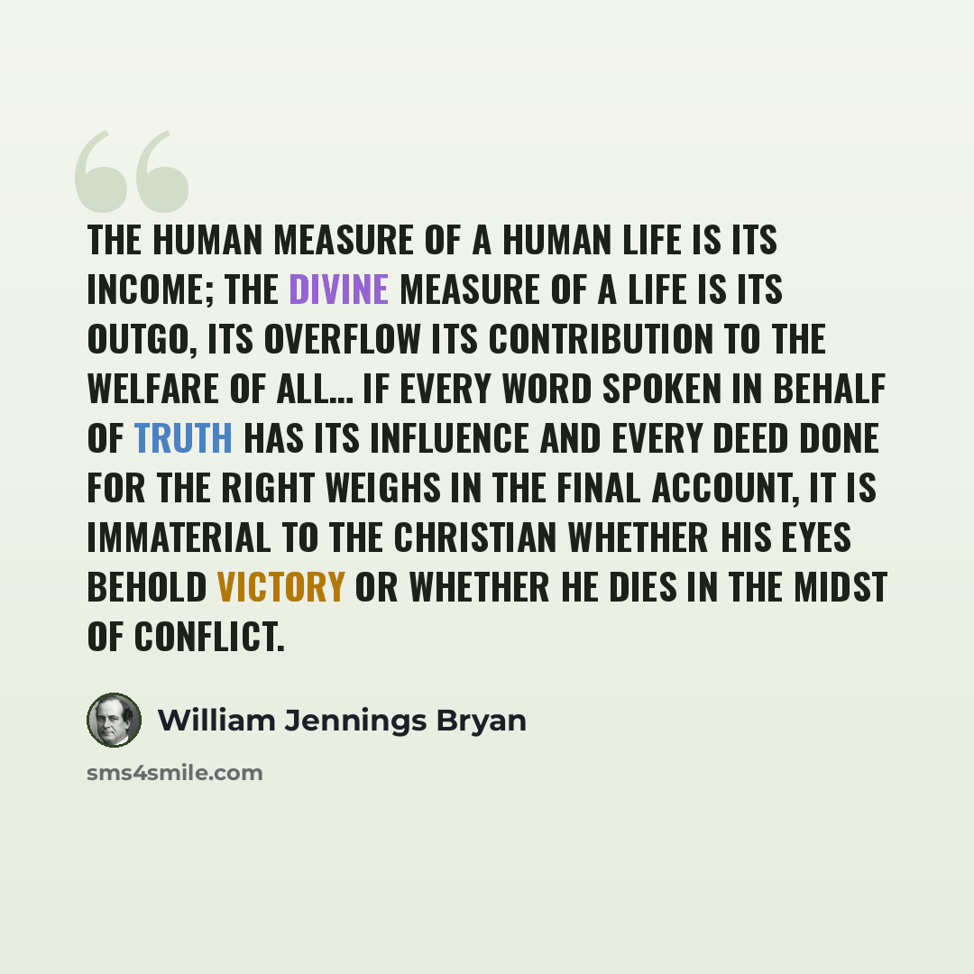 “The human measure of a human life is its income; the divine measure of a life is its outgo, its overflow its contribution to the welfare of all… If every word spoken in behalf of truth has its influence and every deed done for the right weighs in the final account, it is immaterial to the…” quote by William Jennings Bryan