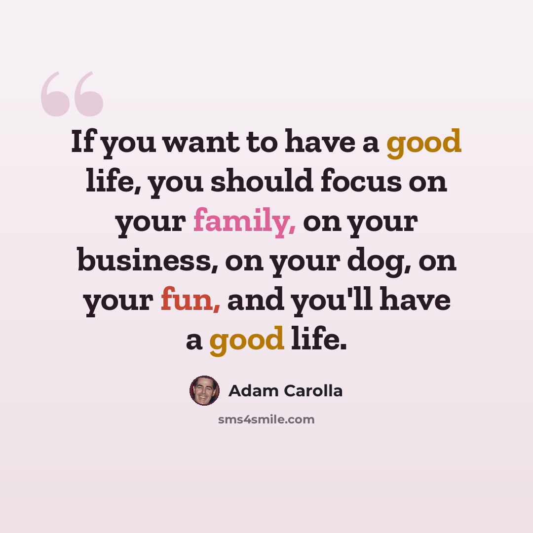 “If you want to have a good life, you should focus on your family, on your business, on your dog, on your fun, and you'll have a good life.” quote by Adam Carolla