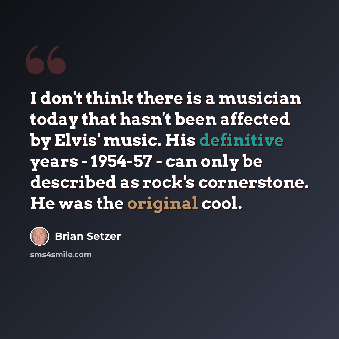 “I don't think there is a musician today that hasn't been affected by Elvis' music. His definitive years - 1954-57 - can only be described as rock's cornerstone. He was the original cool.” quote by Brian Setzer
