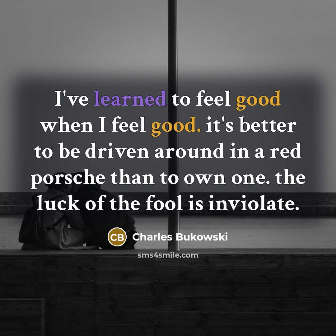 “I've learned to feel good when I feel good. it's better to be driven around in a red porsche than to own one. the luck of the fool is inviolate.” quote by Charles Bukowski