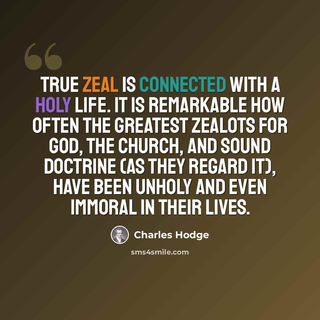 “True zeal is connected with a holy life. It is remarkable how often the greatest zealots for God, the Church, and sound doctrine (as they regard it), have been unholy and even immoral in their lives.” quote by Charles Hodge