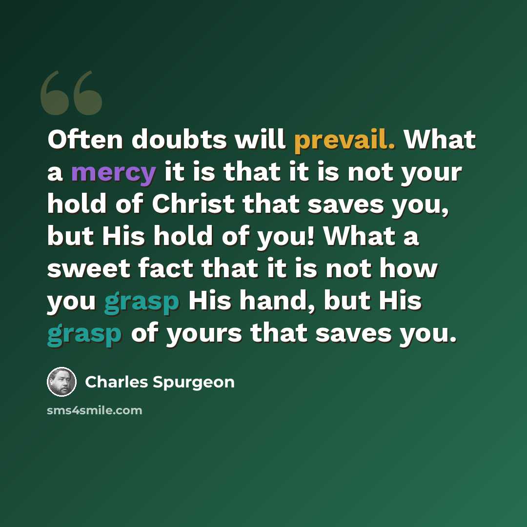 “Often doubts will prevail. What a mercy it is that it is not your hold of Christ that saves you, but His hold of you! What a sweet fact that it is not how you grasp His hand, but His grasp of yours that saves you.” quote by Charles Spurgeon