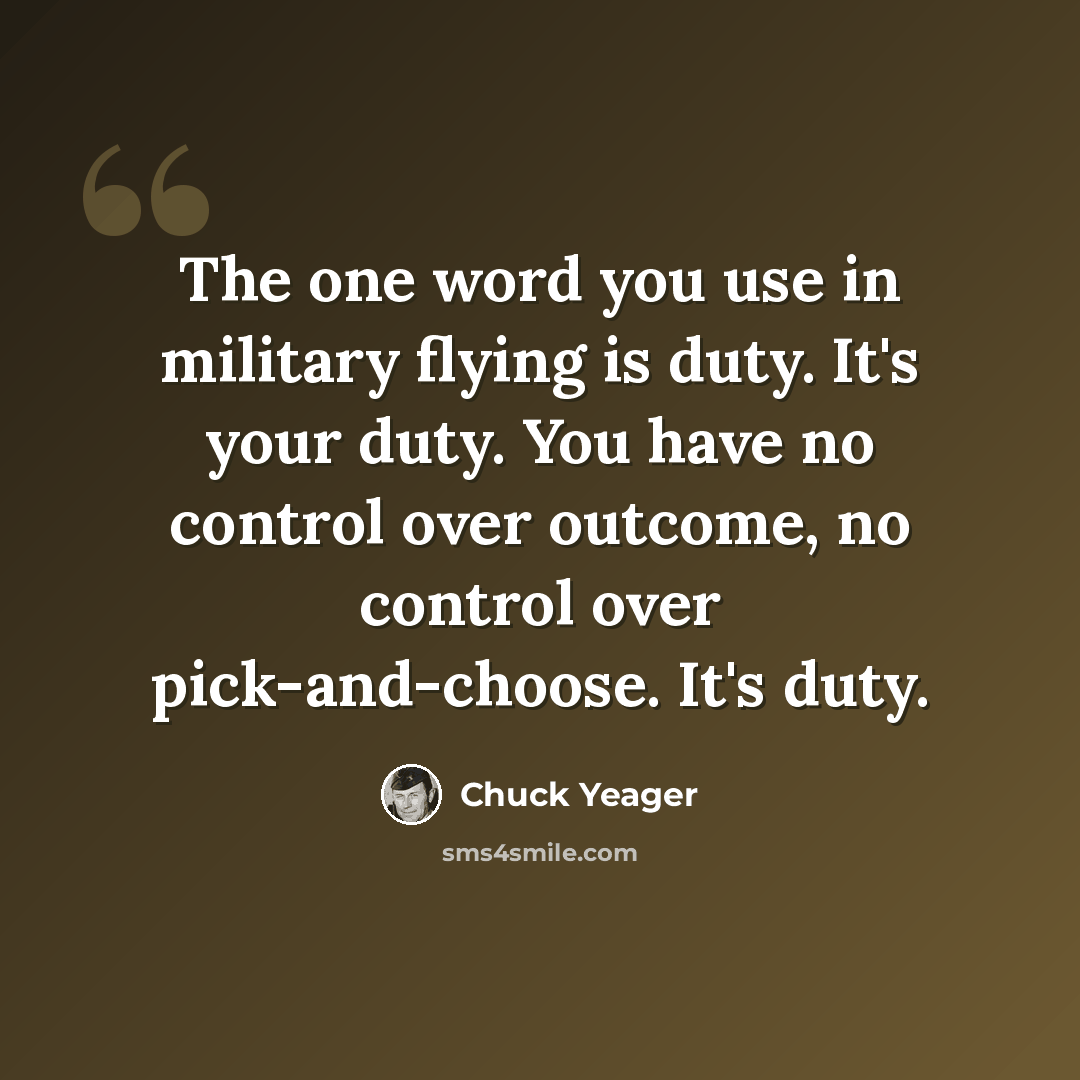 “The one word you use in military flying is duty. It's your duty. You have no control over outcome, no control over pick-and-choose. It's duty.” quote by Chuck Yeager