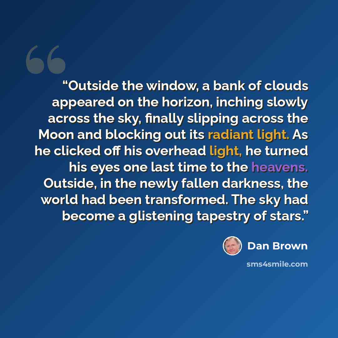 “Outside the window, a bank of clouds appeared on the horizon, inching slowly across the sky, finally slipping across the Moon and blocking out its radiant light. As he clicked off his overhead light, he turned his eyes one last time to the heavens. Outside, in the newly fallen darkness, the world…” quote by Dan Brown